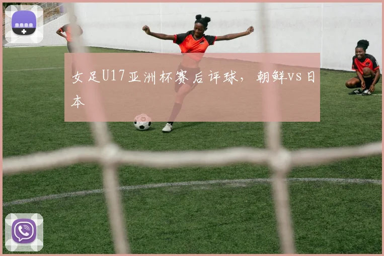 女足U17亚洲杯赛后评球，朝鲜vs日本