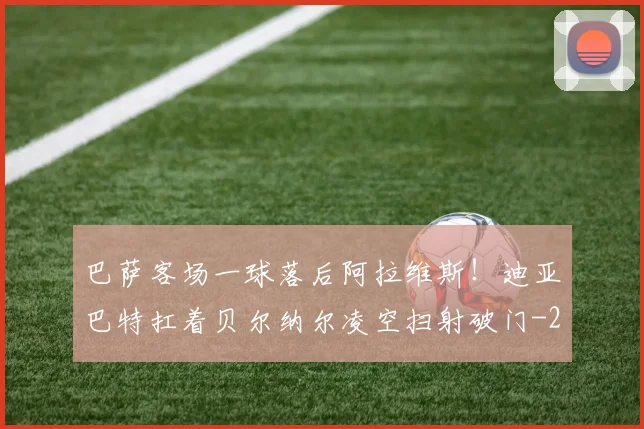 巴萨客场一球落后阿拉维斯！迪亚巴特扛着贝尔纳尔凌空扫射破门