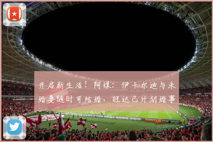 开启新生活！阿媒：伊卡尔迪与未婚妻随时可结婚，旺达已计划婚事