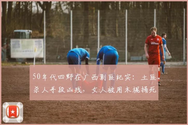 50年代四野在广西剿匪纪实：土匪杀人手段凶残，女人被用木棍捅死
