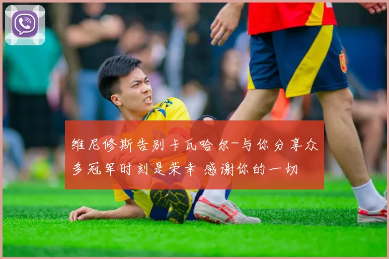 维尼修斯告别卡瓦哈尔-与你分享众多冠军时刻是荣幸 感谢你的一切